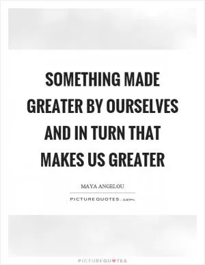 Something made greater by ourselves and in turn that makes us greater Picture Quote #1