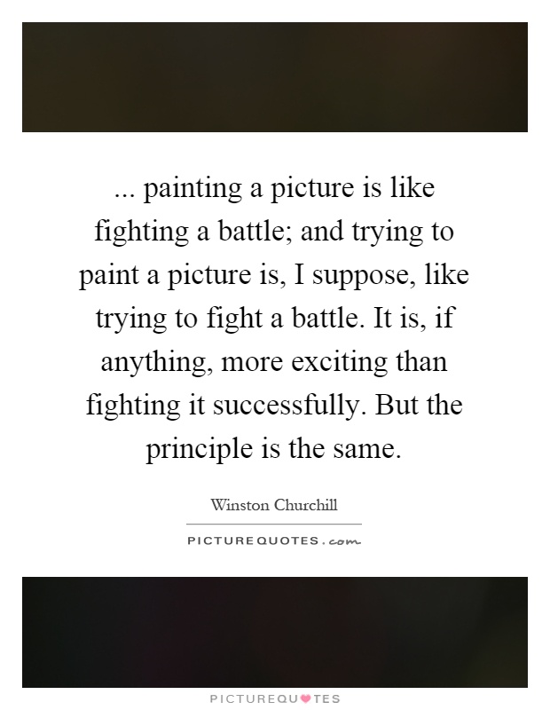 ... painting a picture is like fighting a battle; and trying to paint a picture is, I suppose, like trying to fight a battle. It is, if anything, more exciting than fighting it successfully. But the principle is the same Picture Quote #1