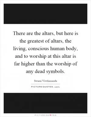 There are the altars, but here is the greatest of altars, the living, conscious human body, and to worship at this altar is far higher than the worship of any dead symbols Picture Quote #1