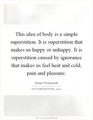 This idea of body is a simple superstition. It is superstition that makes us happy or unhappy. It is superstition caused by ignorance that makes us feel heat and cold, pain and pleasure Picture Quote #1
