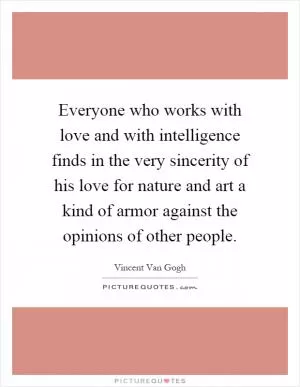 Everyone who works with love and with intelligence finds in the very sincerity of his love for nature and art a kind of armor against the opinions of other people Picture Quote #1