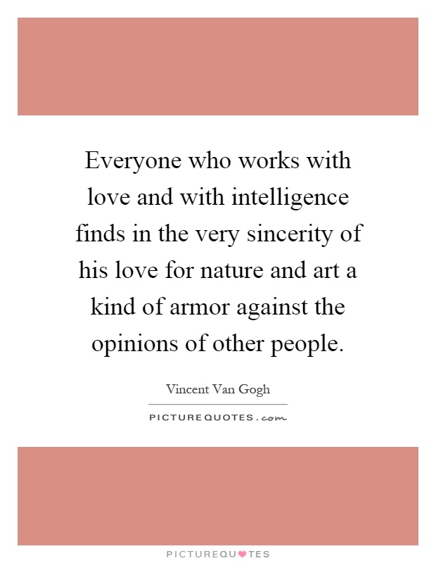 Everyone who works with love and with intelligence finds in the very sincerity of his love for nature and art a kind of armor against the opinions of other people Picture Quote #1