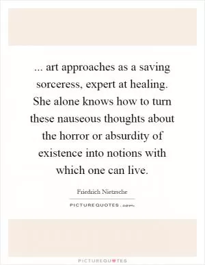 ... art approaches as a saving sorceress, expert at healing. She alone knows how to turn these nauseous thoughts about the horror or absurdity of existence into notions with which one can live Picture Quote #1