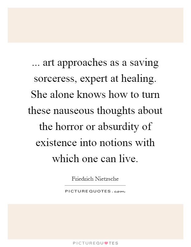 ... art approaches as a saving sorceress, expert at healing. She alone knows how to turn these nauseous thoughts about the horror or absurdity of existence into notions with which one can live Picture Quote #1