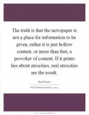 The truth is that the newspaper is not a place for information to be given, rather it is just hollow content, or more than that, a provoker of content. If it prints lies about atrocities, real atrocities are the result Picture Quote #1