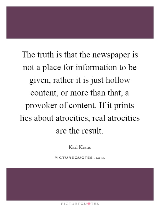 The truth is that the newspaper is not a place for information to be given, rather it is just hollow content, or more than that, a provoker of content. If it prints lies about atrocities, real atrocities are the result Picture Quote #1