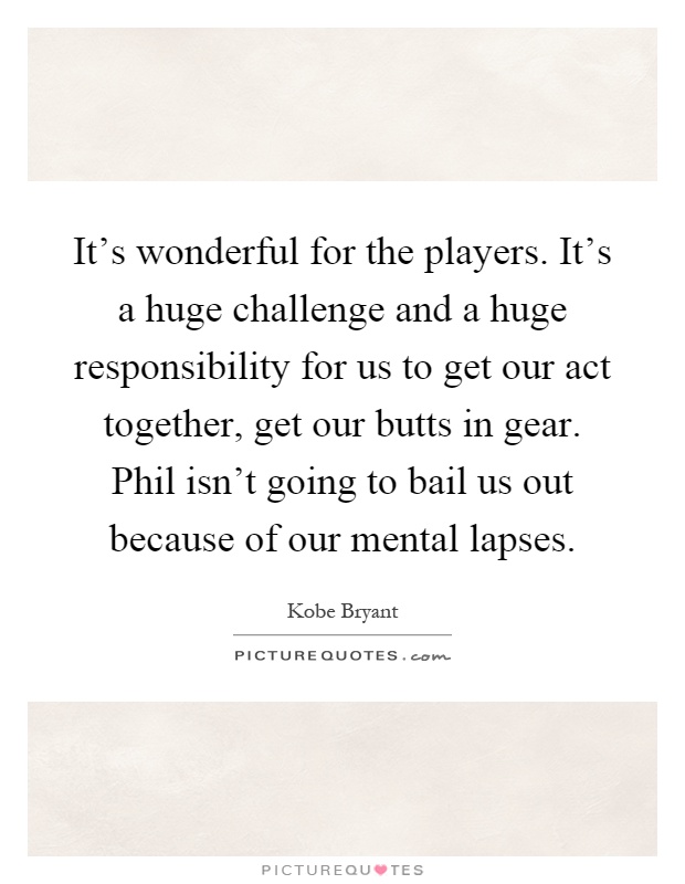 It's wonderful for the players. It's a huge challenge and a huge responsibility for us to get our act together, get our butts in gear. Phil isn't going to bail us out because of our mental lapses Picture Quote #1