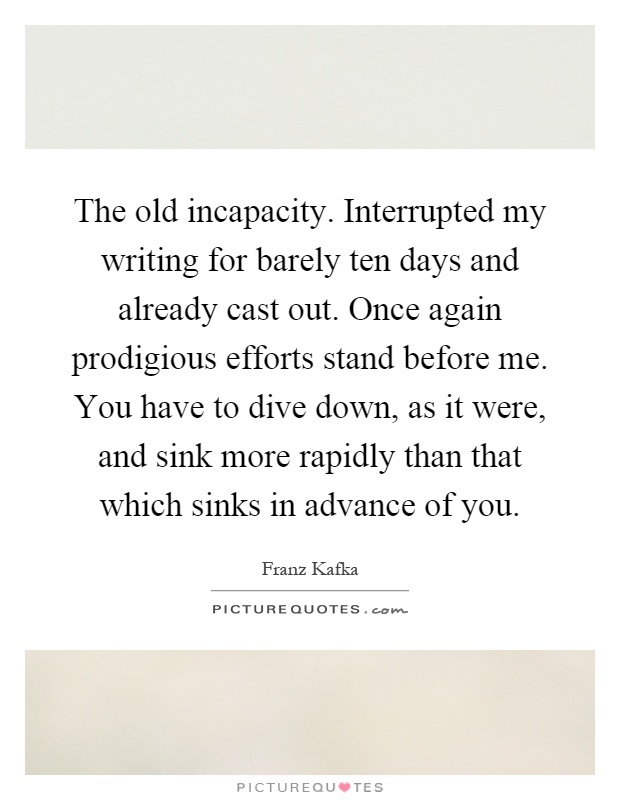 The old incapacity. Interrupted my writing for barely ten days and already cast out. Once again prodigious efforts stand before me. You have to dive down, as it were, and sink more rapidly than that which sinks in advance of you Picture Quote #1