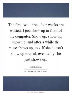 The first two, three, four weeks are wasted. I just show up in front of the computer. Show up, show up, show up, and after a while the muse shows up, too. If she doesn’t show up invited, eventually she just shows up Picture Quote #1