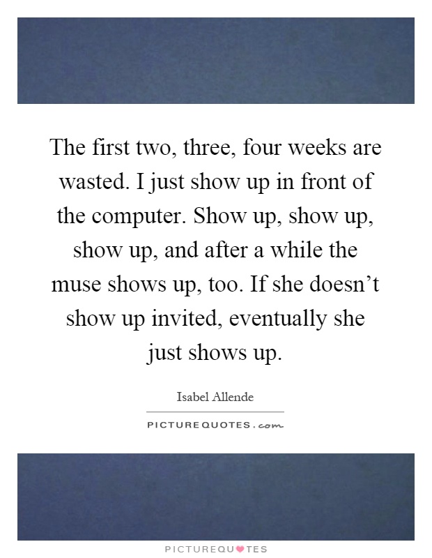 The first two, three, four weeks are wasted. I just show up in front of the computer. Show up, show up, show up, and after a while the muse shows up, too. If she doesn't show up invited, eventually she just shows up Picture Quote #1