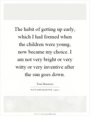 The habit of getting up early, which I had formed when the children were young, now became my choice. I am not very bright or very witty or very inventive after the sun goes down Picture Quote #1