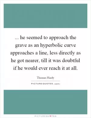 ... he seemed to approach the grave as an hyperbolic curve approaches a line, less directly as he got nearer, till it was doubtful if he would ever reach it at all Picture Quote #1