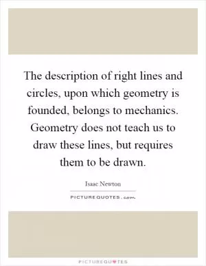 The description of right lines and circles, upon which geometry is founded, belongs to mechanics. Geometry does not teach us to draw these lines, but requires them to be drawn Picture Quote #1