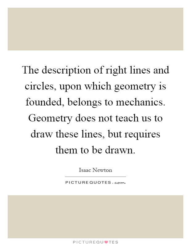 The description of right lines and circles, upon which geometry is founded, belongs to mechanics. Geometry does not teach us to draw these lines, but requires them to be drawn Picture Quote #1