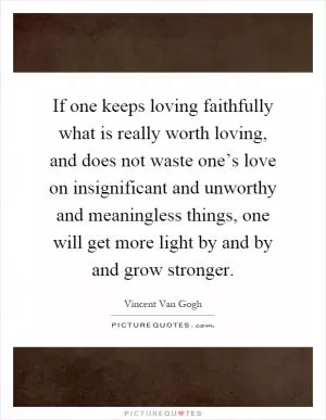 If one keeps loving faithfully what is really worth loving, and does not waste one’s love on insignificant and unworthy and meaningless things, one will get more light by and by and grow stronger Picture Quote #1