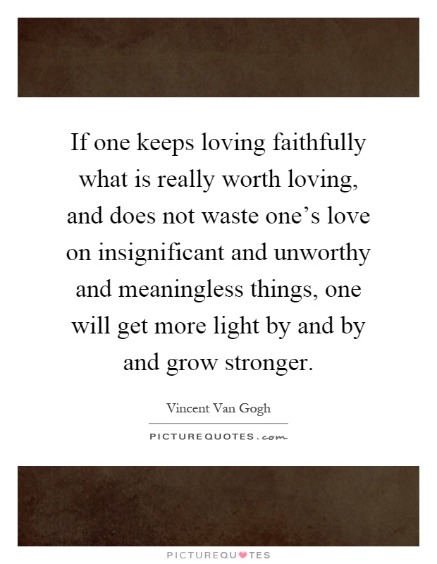 If one keeps loving faithfully what is really worth loving, and does not waste one's love on insignificant and unworthy and meaningless things, one will get more light by and by and grow stronger Picture Quote #1