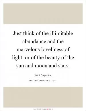 Just think of the illimitable abundance and the marvelous loveliness of light, or of the beauty of the sun and moon and stars Picture Quote #1