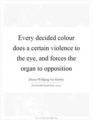 Every decided colour does a certain violence to the eye, and forces the organ to opposition Picture Quote #1