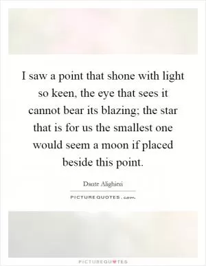 I saw a point that shone with light so keen, the eye that sees it cannot bear its blazing; the star that is for us the smallest one would seem a moon if placed beside this point Picture Quote #1