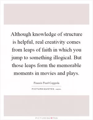 Although knowledge of structure is helpful, real creativity comes from leaps of faith in which you jump to something illogical. But those leaps form the memorable moments in movies and plays Picture Quote #1