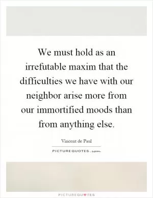 We must hold as an irrefutable maxim that the difficulties we have with our neighbor arise more from our immortified moods than from anything else Picture Quote #1