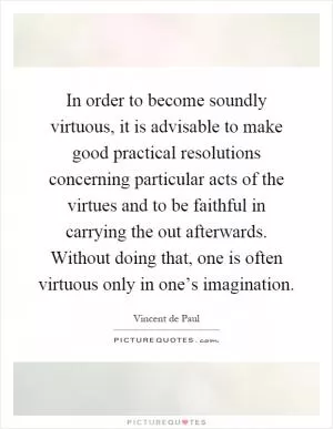 In order to become soundly virtuous, it is advisable to make good practical resolutions concerning particular acts of the virtues and to be faithful in carrying the out afterwards. Without doing that, one is often virtuous only in one’s imagination Picture Quote #1