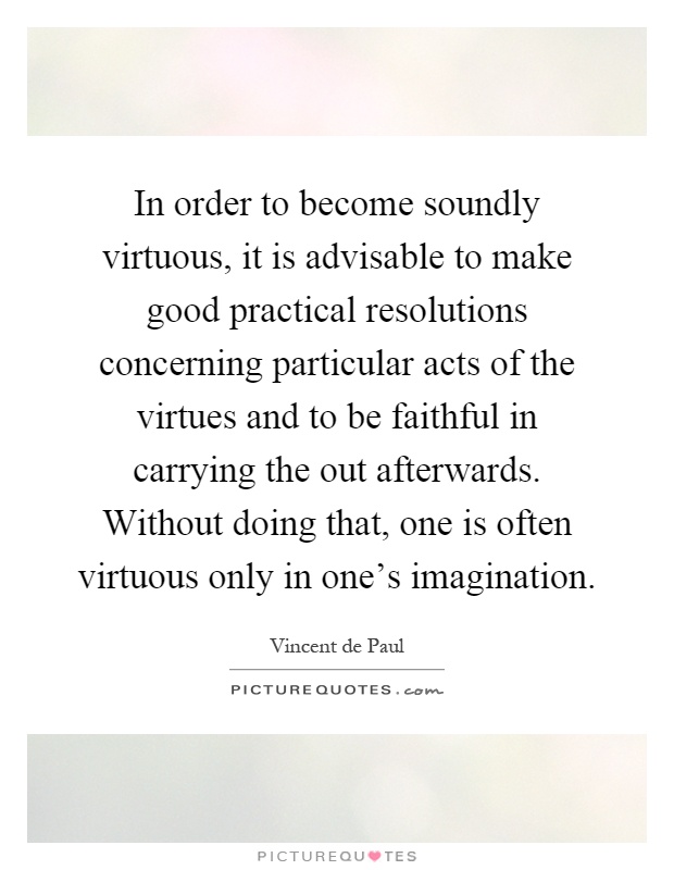 In order to become soundly virtuous, it is advisable to make good practical resolutions concerning particular acts of the virtues and to be faithful in carrying the out afterwards. Without doing that, one is often virtuous only in one's imagination Picture Quote #1