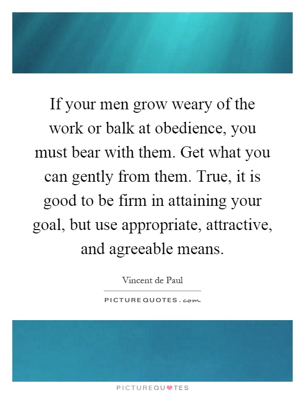 If your men grow weary of the work or balk at obedience, you must bear with them. Get what you can gently from them. True, it is good to be firm in attaining your goal, but use appropriate, attractive, and agreeable means Picture Quote #1