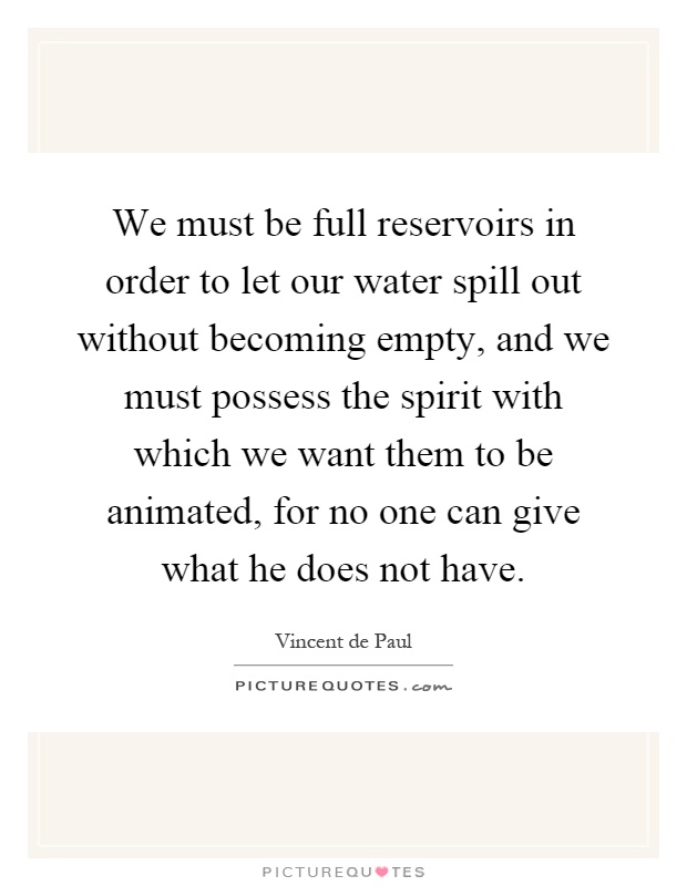 We must be full reservoirs in order to let our water spill out without becoming empty, and we must possess the spirit with which we want them to be animated, for no one can give what he does not have Picture Quote #1