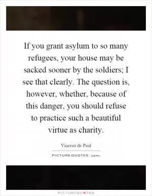 If you grant asylum to so many refugees, your house may be sacked sooner by the soldiers; I see that clearly. The question is, however, whether, because of this danger, you should refuse to practice such a beautiful virtue as charity Picture Quote #1