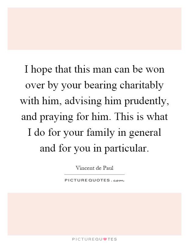 I hope that this man can be won over by your bearing charitably with him, advising him prudently, and praying for him. This is what I do for your family in general and for you in particular Picture Quote #1
