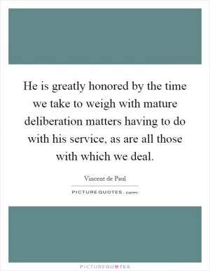 He is greatly honored by the time we take to weigh with mature deliberation matters having to do with his service, as are all those with which we deal Picture Quote #1