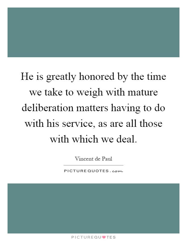 He is greatly honored by the time we take to weigh with mature deliberation matters having to do with his service, as are all those with which we deal Picture Quote #1