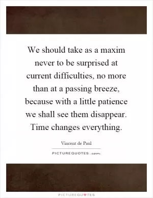 We should take as a maxim never to be surprised at current difficulties, no more than at a passing breeze, because with a little patience we shall see them disappear. Time changes everything Picture Quote #1