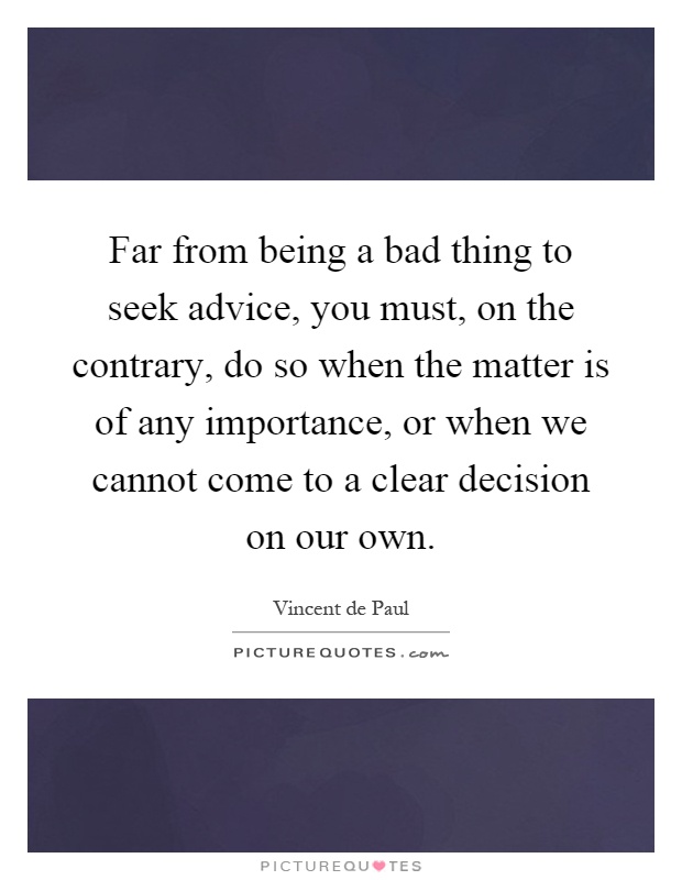 Far from being a bad thing to seek advice, you must, on the contrary, do so when the matter is of any importance, or when we cannot come to a clear decision on our own Picture Quote #1