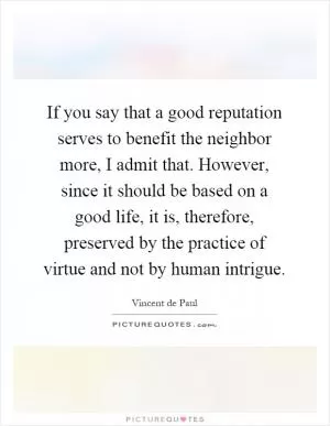 If you say that a good reputation serves to benefit the neighbor more, I admit that. However, since it should be based on a good life, it is, therefore, preserved by the practice of virtue and not by human intrigue Picture Quote #1