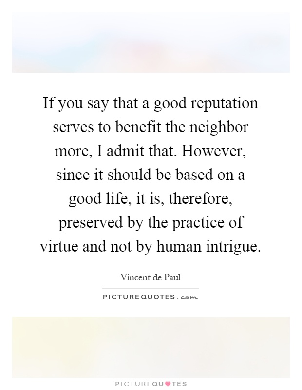 If you say that a good reputation serves to benefit the neighbor more, I admit that. However, since it should be based on a good life, it is, therefore, preserved by the practice of virtue and not by human intrigue Picture Quote #1