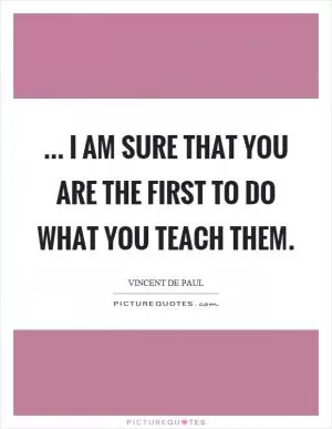 ... I am sure that you are the first to do what you teach them Picture Quote #1