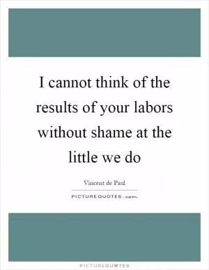 I cannot think of the results of your labors without shame at the little we do Picture Quote #1
