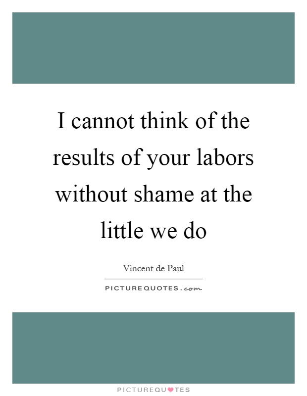 I cannot think of the results of your labors without shame at the little we do Picture Quote #1