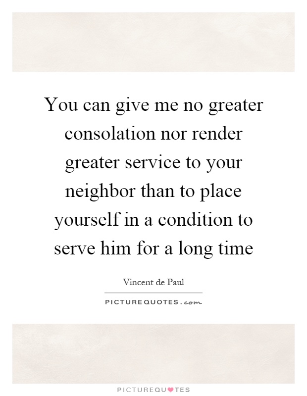 You can give me no greater consolation nor render greater service to your neighbor than to place yourself in a condition to serve him for a long time Picture Quote #1
