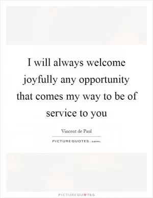 I will always welcome joyfully any opportunity that comes my way to be of service to you Picture Quote #1