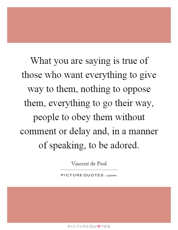What you are saying is true of those who want everything to give way to them, nothing to oppose them, everything to go their way, people to obey them without comment or delay and, in a manner of speaking, to be adored Picture Quote #1