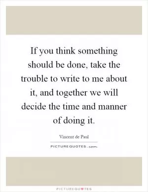 If you think something should be done, take the trouble to write to me about it, and together we will decide the time and manner of doing it Picture Quote #1