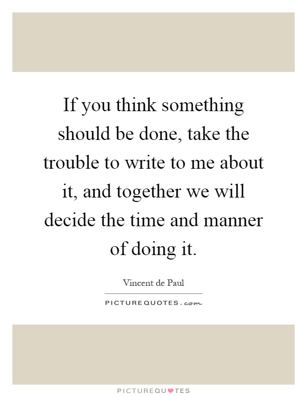 If you think something should be done, take the trouble to write to me about it, and together we will decide the time and manner of doing it Picture Quote #1