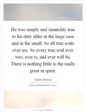 He was simply and staunchly true to his duty alike in the large case and in the small. So all true souls ever are. So every true soul ever was, ever is, and ever will be. There is nothing little to the really great in spirit Picture Quote #1