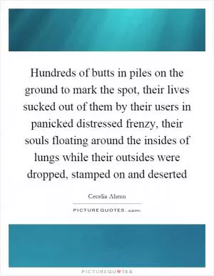 Hundreds of butts in piles on the ground to mark the spot, their lives sucked out of them by their users in panicked distressed frenzy, their souls floating around the insides of lungs while their outsides were dropped, stamped on and deserted Picture Quote #1