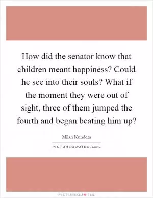 How did the senator know that children meant happiness? Could he see into their souls? What if the moment they were out of sight, three of them jumped the fourth and began beating him up? Picture Quote #1