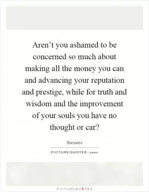 Aren’t you ashamed to be concerned so much about making all the money you can and advancing your reputation and prestige, while for truth and wisdom and the improvement of your souls you have no thought or car? Picture Quote #1