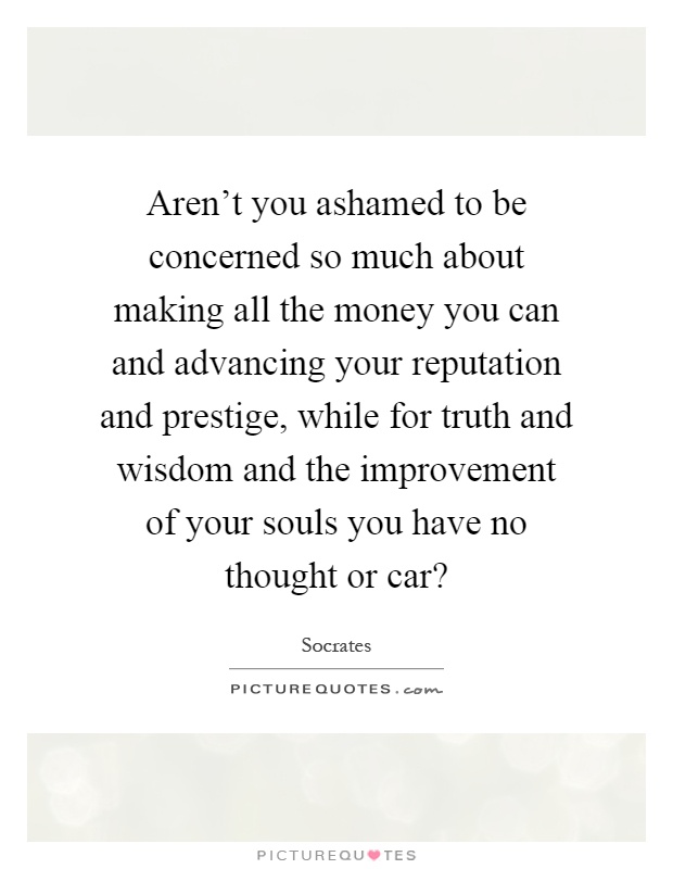 Aren't you ashamed to be concerned so much about making all the money you can and advancing your reputation and prestige, while for truth and wisdom and the improvement of your souls you have no thought or car? Picture Quote #1